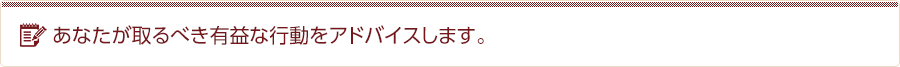 あなたが取るべき有益な行動をアドバイスします。