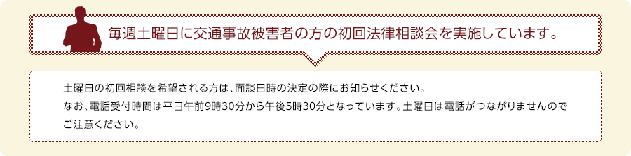 毎週土曜日に交通事故被害者の方の初回法律相談会を実施しています。土曜日の初回相談を希望される方は、面談日時の決定の際にお知らせください。なお、電話受付時間は平日午前9時30分から午後5時30分となっています。土曜日は電話がつながりませんのでご注意ください。