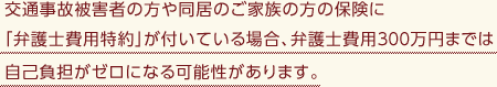 交通事故被害者の方や同居のご家族の方の保険に「弁護士費用特約」が付いている場合、弁護士費用300万円までは自己負担がゼロになる可能性があります。