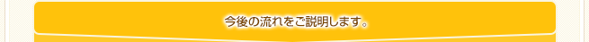 今後の流れをご説明します。