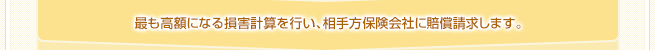 最も高額になる損害計算を行い、相手方保険会社に賠償請求します。