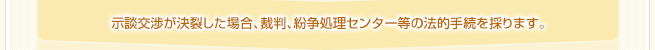 示談交渉が決裂した場合、裁判、紛争処理センター等の法的手続きを採ります。