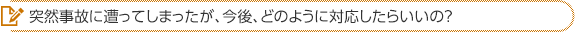 突然事故に遭ってしまったが、今後、どのように対応したらいいの？