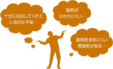 十分に対応してくれているのか不安...。説明が分かりくい...。説明を求めにくい雰囲気がある...。