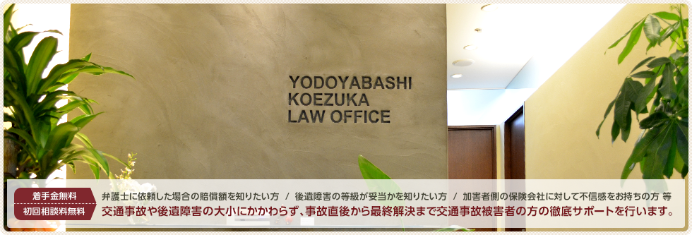 着手金無料／初回相談料無料 弁護士に依頼した場合の交通事故の賠償額を知りたい方／交通事故による後遺障害の等級が妥当か知りたい方／交通事故加害者側の保険会社に対して不信感をお持ちの方 交通事故や後遺障害の大小にかかわらず、交通事故直後から最終解決まで交通事故被害者の方の徹底サポートを行います。